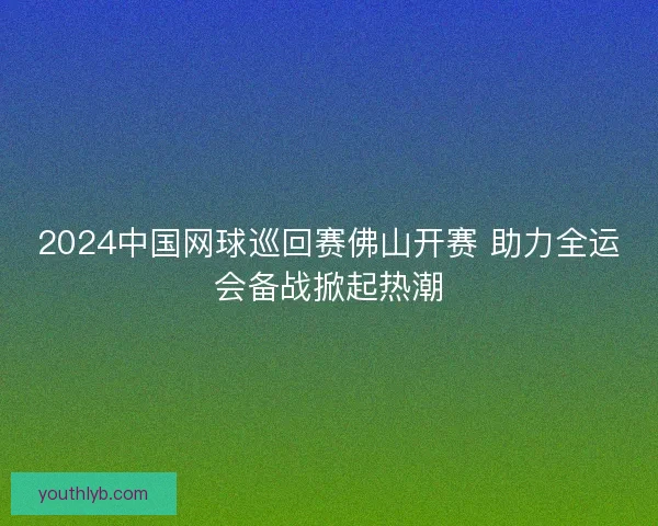 2024中国网球巡回赛佛山开赛 助力全运会备战掀起热潮