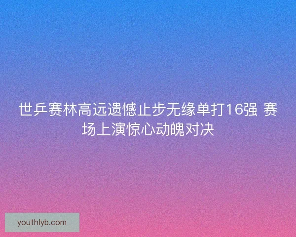 世乒赛林高远遗憾止步无缘单打16强 赛场上演惊心动魄对决