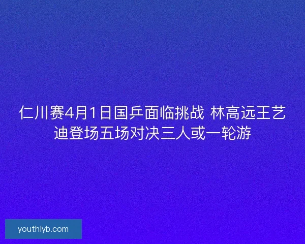 仁川赛4月1日国乒面临挑战 林高远王艺迪登场五场对决三人或一轮游